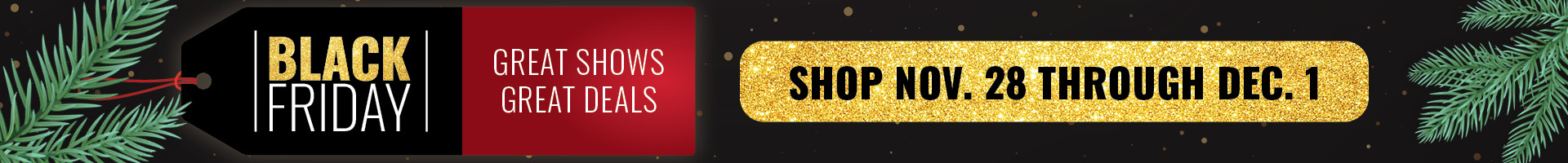 Black Friday - Great Shows, Great Deals! Shop Nov. 28 through Dec. 1